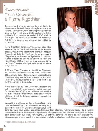 On entre au Burgundy comme dans un écrin. La
moiteur étouffante de la rue laisse place à une brise
fraîche. À l’intérieur, tout est fait pour apaiser les
sens, un doux contraste entre le marbre et le laiton
qui invite à un moment de sérénité. L’hôtel niché
rue Duphot se pare d’un luxe raffiné et discret qui
fait de cette adresse une des plus convoitées de
la capitale.
Pierre Rigothier, 32 ans, officie depuis décembre
au restaurant de l’hôtel, le Baudelaire, étoilé Michelin
depuis 2011. Formé notamment auprès de Jacques
Maximin et Eric Briffard, après un passage à
l’Espadon et au Laurent et également à Londres,
le chef propose sa cuisine de saison qui ravit une
clientèle de fidèles. Il est secondé dans sa tâche
par Yann Couvreur, chef-pâtissier arrivé en même
temps que lui.
À 29 ans, Yann Couvreur a travaillé au Trianon et
au Carré des Feuillants avant de faire deux saisons
à l’Eden Roc à Saint-Barthélémy. « Mais je retourne
finalement toujours dans les bras de Paris », nous
lance-t-il, enthousiasmé à l’idée aujourd’hui de
mettre en avant le Burgundy.
Pierre Rigothier et Yann Couvreur affichent une
belle complicité. Leur premier point commun
finalement est d’offrir aux clients une cuisine
française traditionnelle mais avec cette touche
pétillante inspirée de leurs parcours respectifs à
l’international.
L’entretien se déroule au bar le Baudelaire – une
belle référence pour les amateurs de cognac -
d’abord avec le chef. Quelques minutes plus tard,
Yann Couvreur nous rejoint, un plateau de mignardises à la main, fraîchement sorties de la cuisine.
L’air de rien, il nous explique qu’il a persévéré plus jeune dans la pâtisserie car il avait vu à quel
point cela plaisait aux filles. Ben voyons… On est déjà conquis ! Au cours de cette discussion à
bâtons rompus entre le sucré et le salé, nos deux chefs se dévoilent et révèlent leurs petits secrets.
 