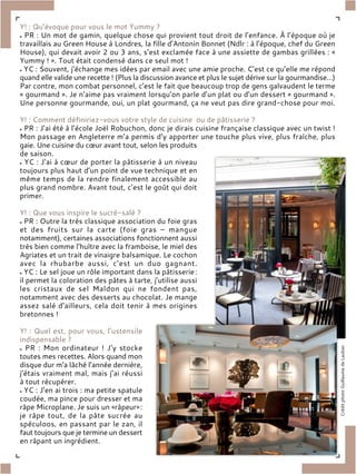 Y! : Qu’évoque pour vous le mot Yummy ?
PR : Un mot de gamin, quelque chose qui provient tout droit de l’enfance. À l’époque où je
travaillais au Green House à Londres, la fille d’Antonin Bonnet (Ndlr : à l’époque, chef du Green
House), qui devait avoir 2 ou 3 ans, s’est exclamée face à une assiette de gambas grillées : «
Yummy ! ». Tout était condensé dans ce seul mot !
YC : Souvent, j’échange mes idées par email avec une amie proche. C’est ce qu’elle me répond
quand elle valide une recette ! (Plus la discussion avance et plus le sujet dérive sur la gourmandise…)
Par contre, mon combat personnel, c’est le fait que beaucoup trop de gens galvaudent le terme
« gourmand ». Je n’aime pas vraiment lorsqu’on parle d’un plat ou d’un dessert « gourmand ».
Une personne gourmande, oui, un plat gourmand, ça ne veut pas dire grand-chose pour moi.
Y! : Comment définiriez-vous votre style de cuisine ou de pâtisserie ?
PR : J’ai été à l’école Joël Robuchon, donc je dirais cuisine française classique avec un twist !
Mon passage en Angleterre m’a permis d’y apporter une touche plus vive, plus fraîche, plus
gaie. Une cuisine du cœur avant tout, selon les produits
de saison.
YC : J’ai à cœur de porter la pâtisserie à un niveau
toujours plus haut d’un point de vue technique et en
même temps de la rendre finalement accessible au
plus grand nombre. Avant tout, c’est le goût qui doit
primer.
Y! : Que vous inspire le sucré-salé ?
PR : Outre la très classique association du foie gras
et des fruits sur la carte (foie gras – mangue
notamment), certaines associations fonctionnent aussi
très bien comme l’huître avec la framboise, le miel des
Agriates et un trait de vinaigre balsamique. Le cochon
avec la rhubarbe aussi, c’est un duo gagnant.
YC : Le sel joue un rôle important dans la pâtisserie:
il permet la coloration des pâtes à tarte, j’utilise aussi
les cristaux de sel Maldon qui ne fondent pas,
notamment avec des desserts au chocolat. Je mange
assez salé d’ailleurs, cela doit tenir à mes origines
bretonnes !
Y! : Quel est, pour vous, l’ustensile
indispensable ?
PR : Mon ordinateur ! J’y stocke
toutes mes recettes. Alors quand mon
disque dur m’a lâché l’année dernière,
j’étais vraiment mal, mais j’ai réussi
à tout récupérer.
YC : J’en ai trois : ma petite spatule
coudée, ma pince pour dresser et ma
râpe Microplane. Je suis un «râpeur»:
je râpe tout, de la pâte sucrée au
spéculoos, en passant par le zan, il
faut toujours que je termine un dessert
en râpant un ingrédient.
 