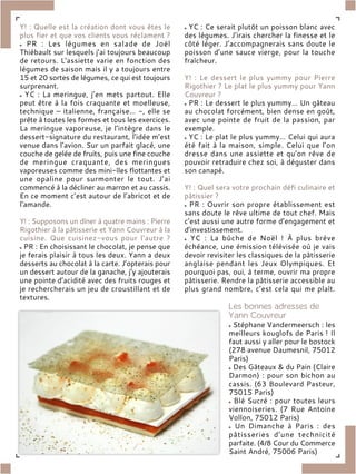 Y! : Quelle est la création dont vous êtes le
plus fier et que vos clients vous réclament ?
PR : Les légumes en salade de Joël
Thiébault sur lesquels j’ai toujours beaucoup
de retours. L’assiette varie en fonction des
légumes de saison mais il y a toujours entre
15 et 20 sortes de légumes, ce qui est toujours
surprenant.
YC : La meringue, j’en mets partout. Elle
peut être à la fois craquante et moelleuse,
technique – italienne, française… -, elle se
prête à toutes les formes et tous les exercices.
La meringue vaporeuse, je l’intègre dans le
dessert-signature du restaurant, l’idée m’est
venue dans l’avion. Sur un parfait glacé, une
couche de gelée de fruits, puis une fine couche
de meringue craquante, des meringues
vaporeuses comme des mini-îles flottantes et
une opaline pour surmonter le tout. J’ai
commencé à la décliner au marron et au cassis.
En ce moment c’est autour de l’abricot et de
l’amande.
Y! : Supposons un dîner à quatre mains : Pierre
Rigothier à la pâtisserie et Yann Couvreur à la
cuisine. Que cuisinez-vous pour l’autre ?
PR : En choisissant le chocolat, je pense que
je ferais plaisir à tous les deux. Yann a deux
desserts au chocolat à la carte. J’opterais pour
un dessert autour de la ganache, j’y ajouterais
une pointe d’acidité avec des fruits rouges et
je rechercherais un jeu de croustillant et de
textures.
YC : Ce serait plutôt un poisson blanc avec
des légumes. J’irais chercher la finesse et le
côté léger. J’accompagnerais sans doute le
poisson d’une sauce vierge, pour la touche
fraîcheur.
Y! : Le dessert le plus yummy pour Pierre
Rigothier ? Le plat le plus yummy pour Yann
Couvreur ?
PR : Le dessert le plus yummy… Un gâteau
au chocolat forcément, bien dense en goût,
avec une pointe de fruit de la passion, par
exemple.
YC : Le plat le plus yummy… Celui qui aura
été fait à la maison, simple. Celui que l’on
dresse dans une assiette et qu’on rêve de
pouvoir retraduire chez soi, à déguster dans
son canapé.
Y! : Quel sera votre prochain défi culinaire et
pâtissier ?
PR : Ouvrir son propre établissement est
sans doute le rêve ultime de tout chef. Mais
c’est aussi une autre forme d’engagement et
d’investissement.
YC : La bûche de Noël ! À plus brève
échéance, une émission télévisée où je vais
devoir revisiter les classiques de la pâtisserie
anglaise pendant les Jeux Olympiques. Et
pourquoi pas, oui, à terme, ouvrir ma propre
pâtisserie. Rendre la pâtisserie accessible au
plus grand nombre, c’est cela qui me plaît.
Stéphane Vandermeersch : les
meilleurs kouglofs de Paris ! Il
faut aussi y aller pour le bostock
(278 avenue Daumesnil, 75012
Paris)
Des Gâteaux & du Pain (Claire
Darmon) : pour son bichon au
cassis. (63 Boulevard Pasteur,
75015 Paris)
Blé Sucré : pour toutes leurs
viennoiseries. (7 Rue Antoine
Vollon, 75012 Paris)
Un Dimanche à Paris : des
pâtisseries d’une technicité
parfaite. (4/8 Cour du Commerce
Saint André, 75006 Paris)
 
