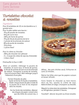 Préchauffer le four à 180°.
Dans un saladier, mélanger la poudre de
noisettes, le sucre roux, la farine de quinoa,
la fécule de pomme de terre et le bicarbonate
de sodium. Incorporer la purée de noisette,
l’eau et le jaune d’œuf. Bien mélanger jusqu’à
l’obtention d’une pâte.
Former 8 boules de pâte.
Huiler et fariner 8 moules à tartelettes.
Étaler chaque boule de pâte à l’aide de
la paume de la main et les disposer
dans les moules.
Sur les fonds des tartelettes, déposer
des disques de papier cuisson ainsi
que des billes de cuisson (ou, à
défaut, des pois chiches secs). Enfourner et
cuire 12 minutes.
Retirer les billes ainsi que les papiers cuisson
et laisser refroidir.
Faire fondre le chocolat au bain-marie.
Hors du feu, ajouter la crème de soja.
Battre le blanc en neige. L’incorporer au chocolat.
Répartir la crème dans les tartelettes. Entreposer
au réfrigérateur pendant 2 heures.
Facultatif : décorer de pralin ou d’une noisette.
Pour 8 tartelettes de 10 cm de diamètre ou 1
grande tarte :
Pour la pâte sablée sans beurre :
70 g de poudre de noisettes
50 g de sucre roux
100 g de farine de quinoa
70 g de fécule de pomme de terre
1 pincée de bicarbonate de sodium
80 g de purée de noisettes
70 g d’eau
1 jaune d’œuf
Pour la crème au chocolat :
200 g de chocolat noir pâtissier
3 c. à soupe de crème de soja (ou d’amande)
1 blanc d’œuf
 