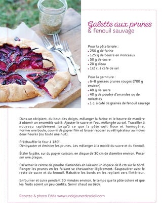 Dans un récipient, du bout des doigts, mélanger la farine et le beurre de manière
à obtenir un ensemble sablé. Ajouter le sucre et l'eau mélangée au sel. Travailler à
nouveau rapidement jusqu'à ce que la pâte soit lisse et homogène.
Former une boule, couvrir de papier film et laisser reposer au réfrigérateur au moins
deux heures (ou toute une nuit).
Préchauffer le four à 180°.
Dénoyauter et émincer les prunes. Les mélanger à la moitié du sucre et du fenouil.
Étaler la pâte, sur du papier cuisson, en disque de 30 cm de diamètre environ. Poser
sur une plaque.
Parsemer le centre de poudre d'amandes en laissant un espace de 8 cm sur le bord.
Ranger les prunes en les faisant se chevaucher légèrement. Saupoudrer avec le
reste de sucre et du fenouil. Rabattre les bords en les repliant vers l'intérieur.
Enfourner et cuire pendant 30 minutes environ, le temps que la pâte colore et que
les fruits soient un peu confits. Servir chaud ou tiède.
Pour la pâte brisée :
250 g de farine
125 g de beurre en morceaux
50 g de sucre
20 g d'eau
1/2 c. à café de sel
Pour la garniture :
6-8 grosses prunes rouges (700 g
environ)
40 g de sucre
40 g de poudre d'amandes ou de
noisettes
1 c. à café de graines de fenouil sauvage
 