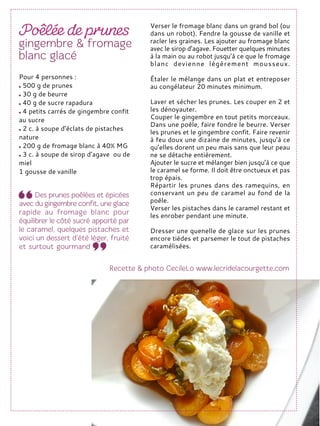 Verser le fromage blanc dans un grand bol (ou
dans un robot). Fendre la gousse de vanille et
racler les graines. Les ajouter au fromage blanc
avec le sirop d’agave. Fouetter quelques minutes
à la main ou au robot jusqu’à ce que le fromage
blanc devienne légèrement mousseux.
Étaler le mélange dans un plat et entreposer
au congélateur 20 minutes minimum.
Laver et sécher les prunes. Les couper en 2 et
les dénoyauter.
Couper le gingembre en tout petits morceaux.
Dans une poêle, faire fondre le beurre. Verser
les prunes et le gingembre confit. Faire revenir
à feu doux une dizaine de minutes, jusqu’à ce
qu’elles dorent un peu mais sans que leur peau
ne se détache entièrement.
Ajouter le sucre et mélanger bien jusqu’à ce que
le caramel se forme. Il doit être onctueux et pas
trop épais.
Répartir les prunes dans des ramequins, en
conservant un peu de caramel au fond de la
poêle.
Verser les pistaches dans le caramel restant et
les enrober pendant une minute.
Dresser une quenelle de glace sur les prunes
encore tièdes et parsemer le tout de pistaches
caramélisées.
Pour 4 personnes :
500 g de prunes
30 g de beurre
40 g de sucre rapadura
4 petits carrés de gingembre confit
au sucre
2 c. à soupe d’éclats de pistaches
nature
200 g de fromage blanc à 40% MG
3 c. à soupe de sirop d’agave ou de
miel
1 gousse de vanille
 