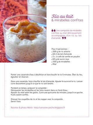 Porter une casserole d'eau à ébullition et faire bouillir le riz 5 minutes. Ôter du feu,
égoutter et réserver.
Dans une casserole, faire chauffer le lait d'amande. Ajouter le sucre et le riz. Laisser
cuire doucement jusqu'à ce que le riz soit tendre.
Pendant ce temps, préparer la compotée :
Dénoyauter les mirabelles et les faire revenir dans un fond d'eau .
Ajouter du miel selon les goûts. Cuire une quinzaine de minutes, jusqu'à ce que les
fruits soient confits.
Dresser les coupelles de riz et les napper avec la compotée.
Servir frais.
Pour 4 personnes :
200 g de riz arborio
60 cl de lait d'amande
2 c. à café de vanille en poudre
60 g de sucre roux
250 g de mirabelles
Miel
 