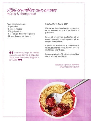 Préchauffer le four à 180°.
Mettre les shortbreads dans un torchon
et les écraser à l’aide d’un rouleau à
pâtisserie.
Laver et sécher les quetsches et les
prunes rouges. Les dénoyauter et les
couper en quartiers.
Répartir les fruits dans 6 ramequins et
les saupoudrer de sucre. Couvrir avec les
miettes de shortbread.
Enfourner et cuire 30 minutes jusqu’à ce
que la surface soit dorée.
Pour 6 mini crumbles :
3 quetsches
6 prunes rouges
200 g de mûres
6 c. à soupe de sucre en poudre
12 shortbreads pur beurre
 
