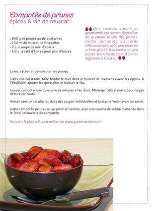 Laver, sécher et dénoyauter les prunes.
Dans une casserole, faire fondre le miel dans le muscat de Rivesaltes avec les épices. À
l’ébullition, ajouter les quetsches et baisser le feu.
Laisser compoter une quinzaine de minutes à feu doux. Mélanger délicatement pour ne pas
défaire les fruits.
Verser dans un saladier ou dans des coupes individuelles et laisser refroidir avant de servir.
Cette compotée peut aussi se servir en verrine, avec une couche de crème d’amande dans
le fond, recouverte de compotée.
600 g de prunes ou de quetsches
150 ml de muscat de Rivesaltes
2 c. à soupe de miel d’acacia
1/2 c. à café d’épices pour pain d’épices
 