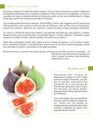Connaissez-vous l’origine de
l’expression mi-figue, mi-raisin ? Cette
notion de mitigé, d’incertain, à la fois
bon et mauvais, proviendrait des
marchands de la ville grecque de
Corinthe qui ajoutaient à leurs raisins
des morceaux de figues sèches,
beaucoup moins chères, pour les vendre
aux Vénitiens.
Une autre origine, plus vraisemblable,
veut que, dans la tradition chrétienne,
les fruits secs du carême se
composaient pour moitié de raisins alors
onéreux, complétés de figues, fruit
populaire et bon marché.
On trouve la figue sur les étals de juillet à octobre. Il faut la choisir à maturité, la stocker idéalement
à température ambiante et la consommer rapidement. Elle se conserve au congélateur, en bocaux
cuite dans un sirop, en confiture et bien sûr séchée (au soleil, au four ou en déshydrateur). La figue
sèche figure parmi les 13 desserts de Noël en Provence.
C’est séchée qu’elle est le plus calorique : 90 cal/100 g. Fraîche, elle n’apporte que 57 calories aux
100 grammes et c’est surtout un concentré de sel minéraux, riche en fibres et en antioxydants,
surtout les violettes ! Attention aux « graines » contenues dans la figue, allergènes potentiels.
En cuisine, la feuille de figuier peut devenir une papillote naturelle pour des poissons, viandes,
desserts tandis qu’on savoure la figue de multiples façons : en tarte, clafoutis, entremets, soupe,
compote ou salade de fruits ; rôtie ou pochée ; en sorbet, jus ou liqueur…
Salée, elle accompagne canard, lapin, gibier à poil et à plume ou agneau ; on la cuisine en tajine,
pizza, condiment et sauce ; on la glisse dans le pain et on la sert avec certains fromages comme
ceux de brebis ou chèvre, le parmesan ou les pâtes persillées.
Elle se marie avec le romarin, les épices douces, telles que la cannelle, le poivre, la muscade… , le
chocolat, les agrumes (citron ou orange), les
fruits à coque, les autres fruits d’automne,
notamment le raisin.
 