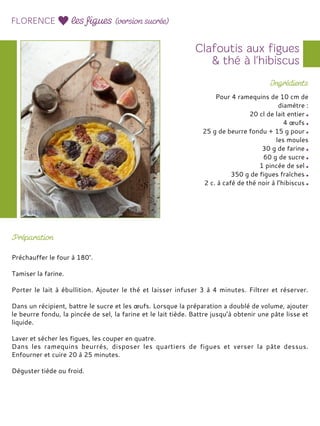 Pour 4 ramequins de 10 cm de
diamètre :
20 cl de lait entier
4 œufs
25 g de beurre fondu + 15 g pour
les moules
30 g de farine
60 g de sucre
1 pincée de sel
350 g de figues fraîches
2 c. à café de thé noir à l’hibiscus
Préchauffer le four à 180°.
Tamiser la farine.
Porter le lait à ébullition. Ajouter le thé et laisser infuser 3 à 4 minutes. Filtrer et réserver.
Dans un récipient, battre le sucre et les œufs. Lorsque la préparation a doublé de volume, ajouter
le beurre fondu, la pincée de sel, la farine et le lait tiède. Battre jusqu’à obtenir une pâte lisse et
liquide.
Laver et sécher les figues, les couper en quatre.
Dans les ramequins beurrés, disposer les quartiers de figues et verser la pâte dessus.
Enfourner et cuire 20 à 25 minutes.
Déguster tiède ou froid.
 