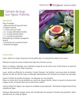 Pour 4 entrées :
350 g de filet de loup très frais
4 figues fraîches
1 citron vert non traité
1 c. à soupe d’échalote hachée
1 c. à soupe d’huile d’olive
1 c. à soupe de pistaches
émondées (ou à défaut de pignons
de pin)
2 branches de coriandre fraîche
4 feuilles de figuier
Laver, sécher et couper le poisson en très petits dés, en enlevant les arêtes s’il en reste.
Prélever le zeste du citron à l’aide d’une râpe fine. Presser son jus.
Dans un saladier, mélanger une cuillerée à soupe de jus de citron vert, l’huile d’olive, le zeste du
citron vert et l’échalote. Saler et poivrer.
Laver, sécher et effeuiller la coriandre. Ciseler finement les feuilles. Les verser dans le saladier.
Ajouter les dés de filet de loup et mélanger délicatement afin de bien les enrober de marinade.
Laver et sécher les feuilles de figuier. Les disposer sur une assiette.
Poser un cercle de 6 cm de diamètre au centre de chaque feuille. Verser un quart du tartare dans
chaque cercle, en tassant bien avec le dos d’une cuillère.
Laver et sécher les figues. Les couper en rondelles un peu épaisses. Surmonter chaque tartare d’une
rondelle de figue.
Soulever délicatement chaque cercle afin de démouler les tartares. Parsemer de pistaches. Servir
aussitôt avec les reste de figues.
 