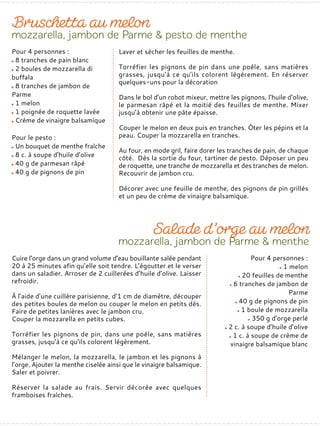 Pour 4 personnes :
8 tranches de pain blanc
2 boules de mozzarella di
buffala
8 tranches de jambon de
Parme
1 melon
1 poignée de roquette lavée
Crème de vinaigre balsamique
Pour le pesto :
Un bouquet de menthe fraîche
8 c. à soupe d’huile d’olive
40 g de parmesan râpé
40 g de pignons de pin
Laver et sécher les feuilles de menthe.
Torréfier les pignons de pin dans une poêle, sans matières
grasses, jusqu’à ce qu’ils colorent légèrement. En réserver
quelques-uns pour la décoration
Dans le bol d’un robot mixeur, mettre les pignons, l’huile d’olive,
le parmesan râpé et la moitié des feuilles de menthe. Mixer
jusqu’à obtenir une pâte épaisse.
Couper le melon en deux puis en tranches. Ôter les pépins et la
peau. Couper la mozzarella en tranches.
Au four, en mode gril, faire dorer les tranches de pain, de chaque
côté. Dès la sortie du four, tartiner de pesto. Déposer un peu
de roquette, une tranche de mozzarella et des tranches de melon.
Recouvrir de jambon cru.
Décorer avec une feuille de menthe, des pignons de pin grillés
et un peu de crème de vinaigre balsamique.
Pour 4 personnes :
1 melon
20 feuilles de menthe
6 tranches de jambon de
Parme
40 g de pignons de pin
1 boule de mozzarella
350 g d’orge perlé
2 c. à soupe d’huile d’olive
1 c. à soupe de crème de
vinaigre balsamique blanc
Cuire l’orge dans un grand volume d’eau bouillante salée pendant
20 à 25 minutes afin qu’elle soit tendre. L’égoutter et le verser
dans un saladier. Arroser de 2 cuillerées d’huile d’olive. Laisser
refroidir.
À l’aide d’une cuillère parisienne, d’1 cm de diamètre, découper
des petites boules de melon ou couper le melon en petits dés.
Faire de petites lanières avec le jambon cru.
Couper la mozzarella en petits cubes.
Torréfier les pignons de pin, dans une poêle, sans matières
grasses, jusqu’à ce qu’ils colorent légèrement.
Mélanger le melon, la mozzarella, le jambon et les pignons à
l’orge. Ajouter la menthe ciselée ainsi que le vinaigre balsamique.
Saler et poivrer.
Réserver la salade au frais. Servir décorée avec quelques
framboises fraîches.
 