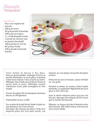 Faire fondre le beurre à feu doux.
Dans un grand saladier, mélanger la farine, la
poudre d'amandes, le sucre glace, la poudre
à lever et le colorant. Faire un puits au centre.
Mélanger l'eau froide avec le beurre fondu et
verser dans le puits. Mélanger jusqu'à
l'obtention d'une pâte homogène et très
souple.
Couvrir de papier film et entreposer plusieurs
heures au réfrigérateur.
Préchauffez le four à 180°.
Sur un plan de travail fariné, étaler la pâte sur
une épaisseur de 3 mm environ.
Découper des disques de pâte à l'aide d'un
emporte-pièce (ou d'un petit verre). Les
disposer sur une plaque recouverte de papier
cuisson.
Enfourner et cuire 12 minutes. Laisser refroidir
sur une grille.
Pendant ce temps, au rouleau, étaler la pâte
d'amande. La saupoudrer légèrement de sucre
glace si elle colle trop.
Avec le même emporte-pièce que pour les
biscuits, découper des disques (2 fois moins
que le nombre de biscuits).
Déposer un disque de pâte d'amande entre
deux biscuits. Elle collera mieux si les biscuits
sont encore tièdes.
Pour une vingtaine de
biscuits :
200 g de farine
50 g de poudre d'amandes
100 g de sucre glace
1 c. à café de poudre à lever
1 pincée de colorant rose
en poudre (facultatif)
100 g de beurre 1/2 sel
60 g d'eau froide
100 g de pâte d'amande
blanche
 