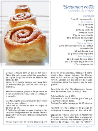 Délayer la levure dans un peu de lait tiède.
Pétrir à la main, ou au robot, les ingrédients
de la pâte jusqu’à ce qu’elle se détache des
parois du bol.
Laisser lever la pâte pendant une heure dans
un endroit tiède (ou dans le four à 40° par
exemple).
Pendant ce temps, préparer la garniture en
mélangeant la vergeoise, ou la cassonade, et
la cannelle.
Une fois la pâte levée, la travailler brièvement
et former deux pâtons.
Les étaler, au rouleau, en deux rectangles de
30 cm x 50 cm.
À l'aide d'un pinceau ou avec les doigts, les
recouvrir intégralement de beurre ramolli.
Saupoudrer du mélange à la cannelle sur toute
la surface.
Rouler la pâte sur le côté le plus long afin
d’obtenir un long rouleau. Découper 6 petits
boudins dans chaque rouleau et les déposer
dans un plat carré ou rectangulaire beurré et
fariné. Laisser un espace de quelques
centimètres entre les boudins car ils vont
gonfler.
Couvrir le plat d'un film plastique et laisser
lever 30 minutes dans un endroit tiède.
Préchauffer le four à 190°.
Enfourner et cuire 15 minutes, jusqu’à ce que
la surface soit bien dorée.
Sortir du four et laisser reposer 5 à 10 minutes.
Pendant ce temps, préparer le glaçage en
mélangeant le sucre glace, le citron, et le lait.
Séparer les rolls qui se détachent facilement.
Tremper une fourchette dans le glaçage et
effectuer quelques mouvements rapides aux
dessus de chaque roll, pour le "strier".
Pour 12 cinnamon rolls:
Pour la pâte:
600 g de farine
2 oeufs
230 g de lait tiède
100 g de sucre
75 g de beurre fondu
10 g de levure de boulanger
5 g de sel
Pour la garniture:
220 g de vergeoise brune, ou à défaut
de cassonade
60 g de beurre mou
10 g de cannelle en poudre
Pour le glaçage:
12 c. à soupe de sucre glace
1/2 c. à soupe de jus de citron
1/2 c. à soupe de lait
 