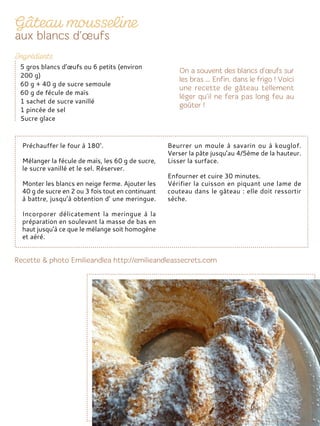Préchauffer le four à 180°.
Mélanger la fécule de maïs, les 60 g de sucre,
le sucre vanillé et le sel. Réserver.
Monter les blancs en neige ferme. Ajouter les
40 g de sucre en 2 ou 3 fois tout en continuant
à battre, jusqu’à obtention d’ une meringue.
Incorporer délicatement la meringue à la
préparation en soulevant la masse de bas en
haut jusqu’à ce que le mélange soit homogène
et aéré.
Beurrer un moule à savarin ou à kouglof.
Verser la pâte jusqu’au 4/5ème de la hauteur.
Lisser la surface.
Enfourner et cuire 30 minutes.
Vérifier la cuisson en piquant une lame de
couteau dans le gâteau : elle doit ressortir
sèche.
5 gros blancs d’œufs ou 6 petits (environ
200 g)
60 g + 40 g de sucre semoule
60 g de fécule de maïs
1 sachet de sucre vanillé
1 pincée de sel
Sucre glace
 