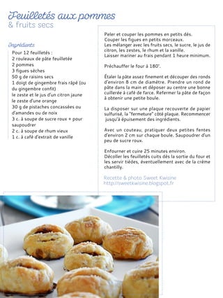 Peler et couper les pommes en petits dés.
Couper les figues en petits morceaux.
Les mélanger avec les fruits secs, le sucre, le jus de
citron, les zestes, le rhum et la vanille.
Laisser mariner au frais pendant 1 heure minimum.
Préchauffer le four à 180°.
Étaler la pâte assez finement et découper des ronds
d’environ 8 cm de diamètre. Prendre un rond de
pâte dans la main et déposer au centre une bonne
cuillerée à café de farce. Refermer la pâte de façon
à obtenir une petite boule.
La disposer sur une plaque recouverte de papier
sulfurisé, la "fermeture" côté plaque. Recommencer
jusqu’à épuisement des ingrédients.
Avec un couteau, pratiquer deux petites fentes
d'environ 2 cm sur chaque boule. Saupoudrer d'un
peu de sucre roux.
Enfourner et cuire 25 minutes environ.
Décoller les feuilletés cuits dès la sortie du four et
les servir tièdes, éventuellement avec de la crème
chantilly.
Pour 12 feuilletés :
2 rouleaux de pâte feuilletée
2 pommes
3 figues sèches
50 g de raisins secs
1 doigt de gingembre frais râpé (ou
du gingembre confit)
le zeste et le jus d'un citron jaune
le zeste d'une orange
30 g de pistaches concassées ou
d'amandes ou de noix
3 c. à soupe de sucre roux + pour
saupoudrer
2 c. à soupe de rhum vieux
1 c. à café d'extrait de vanille
 