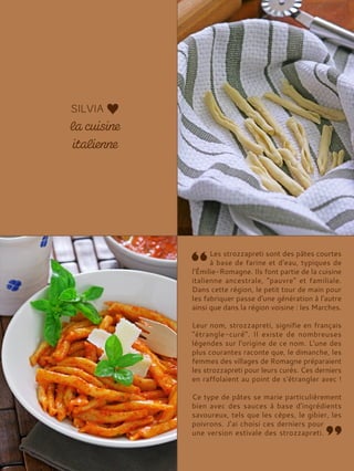 Les strozzapreti sont des pâtes courtes
à base de farine et d'eau, typiques de
l'Émilie-Romagne. Ils font partie de la cuisine
italienne ancestrale, "pauvre" et familiale.
Dans cette région, le petit tour de main pour
les fabriquer passe d'une génération à l'autre
ainsi que dans la région voisine : les Marches.
Leur nom, strozzapreti, signifie en français
"étrangle-curé". Il existe de nombreuses
légendes sur l'origine de ce nom. L'une des
plus courantes raconte que, le dimanche, les
femmes des villages de Romagne préparaient
les strozzapreti pour leurs curés. Ces derniers
en raffolaient au point de s'étrangler avec !
Ce type de pâtes se marie particulièrement
bien avec des sauces à base d'ingrédients
savoureux, tels que les cèpes, le gibier, les
poivrons. J’ai choisi ces derniers pour
une version estivale des strozzapreti.
 