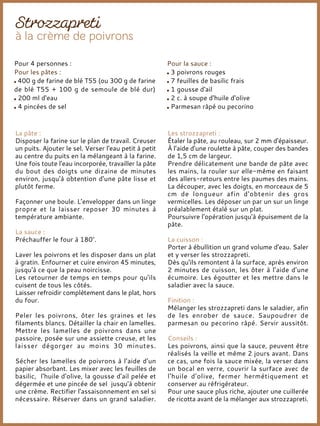 La pâte :
Disposer la farine sur le plan de travail. Creuser
un puits. Ajouter le sel. Verser l'eau petit à petit
au centre du puits en la mélangeant à la farine.
Une fois toute l'eau incorporée, travailler la pâte
du bout des doigts une dizaine de minutes
environ, jusqu'à obtention d'une pâte lisse et
plutôt ferme.
Façonner une boule. L’envelopper dans un linge
propre et la laisser reposer 30 minutes à
température ambiante.
La sauce :
Préchauffer le four à 180°.
Laver les poivrons et les disposer dans un plat
à gratin. Enfourner et cuire environ 45 minutes,
jusqu'à ce que la peau noircisse.
Les retourner de temps en temps pour qu'ils
cuisent de tous les côtés.
Laisser refroidir complètement dans le plat, hors
du four.
Peler les poivrons, ôter les graines et les
filaments blancs. Détailler la chair en lamelles.
Mettre les lamelles de poivrons dans une
passoire, posée sur une assiette creuse, et les
laisser dégorger au moins 30 minutes.
Sécher les lamelles de poivrons à l’aide d’un
papier absorbant. Les mixer avec les feuilles de
basilic, l'huile d'olive, la gousse d'ail pelée et
dégermée et une pincée de sel jusqu'à obtenir
une crème. Rectifier l'assaisonnement en sel si
nécessaire. Réserver dans un grand saladier.
Les strozzapreti :
Étaler la pâte, au rouleau, sur 2 mm d'épaisseur.
À l’aide d’une roulette à pâte, couper des bandes
de 1,5 cm de largeur.
Prendre délicatement une bande de pâte avec
les mains, la rouler sur elle-même en faisant
des allers-retours entre les paumes des mains.
La découper, avec les doigts, en morceaux de 5
cm de longueur afin d'obtenir des gros
vermicelles. Les déposer un par un sur un linge
préalablement étalé sur un plat.
Poursuivre l'opération jusqu'à épuisement de la
pâte.
La cuisson :
Porter à ébullition un grand volume d'eau. Saler
et y verser les strozzapreti.
Dès qu'ils remontent à la surface, après environ
2 minutes de cuisson, les ôter à l’aide d’une
écumoire. Les égoutter et les mettre dans le
saladier avec la sauce.
Finition :
Mélanger les strozzapreti dans le saladier, afin
de les enrober de sauce. Saupoudrer de
parmesan ou pecorino râpé. Servir aussitôt.
Conseils :
Les poivrons, ainsi que la sauce, peuvent être
réalisés la veille et même 2 jours avant. Dans
ce cas, une fois la sauce mixée, la verser dans
un bocal en verre, couvrir la surface avec de
l'huile d'olive, fermer hermétiquement et
conserver au réfrigérateur.
Pour une sauce plus riche, ajouter une cuillerée
de ricotta avant de la mélanger aux strozzapreti.
Pour 4 personnes :
Pour les pâtes :
400 g de farine de blé T55 (ou 300 g de farine
de blé T55 + 100 g de semoule de blé dur)
200 ml d'eau
4 pincées de sel
Pour la sauce :
3 poivrons rouges
7 feuilles de basilic frais
1 gousse d'ail
2 c. à soupe d'huile d'olive
Parmesan râpé ou pecorino
 