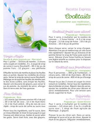 Recette & photo proposés par : Marciatack
Pour 1 pichet : 10 brins de menthe 3 citrons
verts coupés en rondelles 6 c. à soupe de sirop
de canne à sucre (facultatif) 40 cl de jus de
pomme frais 12 glaçons eau pétillante
Effeuiller les brins de menthe et placez les feuilles
dans un pichet. Ajouter les rondelles de citrons
verts. Verser le sirop de canne à sucre (facultatif).
Mélanger en écrasant les feuilles de menthe avec
le dos d’une cuillère, sans broyer les feuilles.
Ajouter une douzaine de glaçons, puis verser le
jus de pomme. Au moment de servir, allonger
dans le verre avec de l’eau gazeuse.
Proposée par : Bora
1/2 ananas (qui donnera environ 45 cl de jus)
20 cl de lait de coco 12 cl de rhum blanc
12 cl de rhum ambré 10 g de noix de coco
râpée sirop de sucre de canne ou sucre roux
Placer tous les ingrédients, sauf le sucre, dans
un mixeur/blender et mixer le tout jusqu’à ce que
l’ananas soit réduit en jus. Goûter et sucrer selon
les goûts. Servir bien frais, avec des glaçons.
Proposée par : Stellacuisine
Pour 1 verre, à multiplier par le nombre de
convives : 1 fraise fraîche 4-5 cl de sirop
d’orgeat 3 cl de sirop de fraise 10 cl de jus
d’ananas 10 cl de jus de pomme
Dans chaque verre, verser le sirop d’orgeat.
Attention à ne pas en mettre trop car cela sucre
très rapidement ! Ajouter les jus d’ananas et de
pomme.Verser le sirop de fraise juste avant de
servir. Décorer d’une fraise fraîche en faisant
une légère entaille au couteau pour la disposer
sur le rebord du verre.
Proposée par : nonnapapera
Pour 6 personnes : 300 g de framboises 3
citrons verts 160 ml de rhum blanc 80 ml de
sirop de sucre de canne 400 ml de jus d'orange
Presser le jus des 2 citrons et couper le citron
restant en rondelles. Verser tous les ingrédients
dans le blender et mixer. Répartir dans les verres,
ajouter les rondelles de citron pour décorer et
servir immédiatement. Pour une version sans
alcool, supprimer le rhum.
Proposée par : Sweet Kwisine
Pour 1 verre, à multiplier par le nombre de
convives : 1/2 citron vert 2 ou 3 c. à café de
sucre roux 1 doigt de rhum agricole de
Martinique 3 glaçons
Presser le jus du citron vert. Dans un verre,
mélanger le sucre et le jus de citron. Ajouter le
rhum et les glaçons. Déguster immédiatement.
 