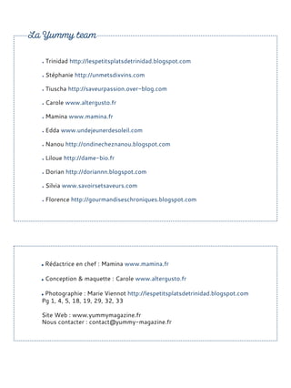 Rédactrice en chef : Mamina www.mamina.fr
Conception & maquette : Carole www.altergusto.fr
Photographie : Marie Viennot http://lespetitsplatsdetrinidad.blogspot.com
Pg 1, 4, 5, 18, 19, 29, 32, 33
Site Web : www.yummymagazine.fr
Nous contacter : contact@yummy-magazine.fr
Trinidad http://lespetitsplatsdetrinidad.blogspot.com
Stéphanie http://unmetsdixvins.com
Tiuscha http://saveurpassion.over-blog.com
Carole www.altergusto.fr
Mamina www.mamina.fr
Edda www.undejeunerdesoleil.com
Nanou http://ondinecheznanou.blogspot.com
Liloue http://dame-bio.fr
Dorian http://doriannn.blogspot.com
Silvia www.savoirsetsaveurs.com
Florence http://gourmandiseschroniques.blogspot.com
 