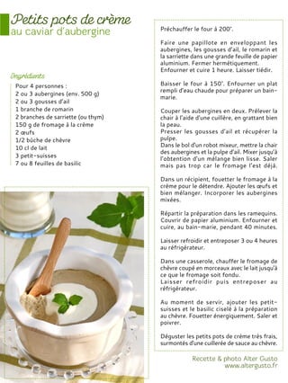Préchauffer le four à 200°.
Faire une papillote en enveloppant les
aubergines, les gousses d’ail, le romarin et
la sarriette dans une grande feuille de papier
aluminium. Fermer hermétiquement.
Enfourner et cuire 1 heure. Laisser tiédir.
Baisser le four à 150°. Enfourner un plat
rempli d’eau chaude pour préparer un bain-
marie.
Couper les aubergines en deux. Prélever la
chair à l’aide d’une cuillère, en grattant bien
la peau.
Presser les gousses d’ail et récupérer la
pulpe.
Dans le bol d’un robot mixeur, mettre la chair
des aubergines et la pulpe d’ail. Mixer jusqu’à
l’obtention d’un mélange bien lisse. Saler
mais pas trop car le fromage l’est déjà.
Dans un récipient, fouetter le fromage à la
crème pour le détendre. Ajouter les œufs et
bien mélanger. Incorporer les aubergines
mixées.
Répartir la préparation dans les ramequins.
Couvrir de papier aluminium. Enfourner et
cuire, au bain-marie, pendant 40 minutes.
Laisser refroidir et entreposer 3 ou 4 heures
au réfrigérateur.
Dans une casserole, chauffer le fromage de
chèvre coupé en morceaux avec le lait jusqu'à
ce que le fromage soit fondu.
Laisser refroidir puis entreposer au
réfrigérateur.
Au moment de servir, ajouter les petit-
suisses et le basilic ciselé à la préparation
au chèvre. Fouetter énergiquement. Saler et
poivrer.
Déguster les petits pots de crème très frais,
surmontés d'une cuillerée de sauce au chèvre.
Pour 4 personnes :
2 ou 3 aubergines (env. 500 g)
2 ou 3 gousses d’ail
1 branche de romarin
2 branches de sarriette (ou thym)
150 g de fromage à la crème
2 œufs
1/2 bûche de chèvre
10 cl de lait
3 petit-suisses
7 ou 8 feuilles de basilic
 