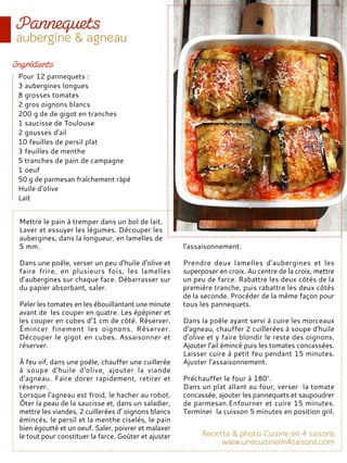 Mettre le pain à tremper dans un bol de lait.
Laver et essuyer les légumes. Découper les
aubergines, dans la longueur, en lamelles de
5 mm.
Dans une poêle, verser un peu d'huile d'olive et
faire frire, en plusieurs fois, les lamelles
d’aubergines sur chaque face. Débarrasser sur
du papier absorbant, saler.
Peler les tomates en les ébouillantant une minute
avant de les couper en quatre. Les épépiner et
les couper en cubes d'1 cm de côté. Réserver.
Émincer finement les oignons. Réserver.
Découper le gigot en cubes. Assaisonner et
réserver.
À feu vif, dans une poêle, chauffer une cuillerée
à soupe d'huile d'olive, ajouter la viande
d'agneau. Faire dorer rapidement, retirer et
réserver.
Lorsque l’agneau est froid, le hacher au robot.
Ôter la peau de la saucisse et, dans un saladier,
mettre les viandes, 2 cuillerées d’ oignons blancs
émincés, le persil et la menthe ciselés, le pain
bien égoutté et un oeuf. Saler, poivrer et malaxer
le tout pour constituer la farce. Goûter et ajuster
l'assaisonnement.
Prendre deux lamelles d'aubergines et les
superposer en croix. Au centre de la croix, mettre
un peu de farce. Rabattre les deux côtés de la
première tranche, puis rabattre les deux côtés
de la seconde. Procéder de la même façon pour
tous les pannequets.
Dans la poêle ayant servi à cuire les morceaux
d'agneau, chauffer 2 cuillerées à soupe d'huile
d'olive et y faire blondir le reste des oignons.
Ajouter l'ail émincé puis les tomates concassées.
Laisser cuire à petit feu pendant 15 minutes.
Ajuster l’assaisonnement.
Préchauffer le four à 180°.
Dans un plat allant au four, verser la tomate
concassée, ajouter les pannequets et saupoudrer
de parmesan.Enfourner et cuire 15 minutes.
Terminer la cuisson 5 minutes en position gril.
Pour 12 pannequets :
3 aubergines longues
8 grosses tomates
2 gros oignons blancs
200 g de de gigot en tranches
1 saucisse de Toulouse
2 gousses d'ail
10 feuilles de persil plat
3 feuilles de menthe
5 tranches de pain de campagne
1 oeuf
50 g de parmesan fraîchement râpé
Huile d'olive
Lait
 