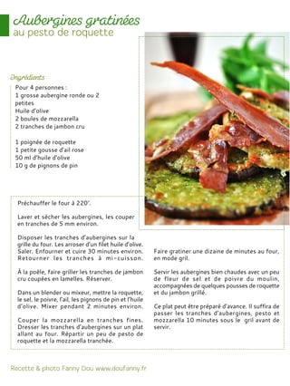 Préchauffer le four à 220°.
Laver et sécher les aubergines, les couper
en tranches de 5 mm environ.
Disposer les tranches d’aubergines sur la
grille du four. Les arroser d’un filet huile d’olive.
Saler. Enfourner et cuire 30 minutes environ.
Retourner les tranches à mi-cuisson.
À la poêle, faire griller les tranches de jambon
cru coupées en lamelles. Réserver.
Dans un blender ou mixeur, mettre la roquette,
le sel, le poivre, l’ail, les pignons de pin et l’huile
d’olive. Mixer pendant 2 minutes environ.
Couper la mozzarella en tranches fines.
Dresser les tranches d’aubergines sur un plat
allant au four. Répartir un peu de pesto de
roquette et la mozzarella tranchée.
Faire gratiner une dizaine de minutes au four,
en mode gril.
Servir les aubergines bien chaudes avec un peu
de fleur de sel et de poivre du moulin,
accompagnées de quelques pousses de roquette
et du jambon grillé.
Ce plat peut être préparé d’avance. Il suffira de
passer les tranches d’aubergines, pesto et
mozzarella 10 minutes sous le gril avant de
servir.
Pour 4 personnes :
1 grosse aubergine ronde ou 2
petites
Huile d’olive
2 boules de mozzarella
2 tranches de jambon cru
1 poignée de roquette
1 petite gousse d’ail rose
50 ml d’huile d’olive
10 g de pignons de pin
 
