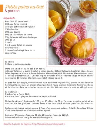 La veille :
Réduire le potiron en purée.
Dans un saladier ou le bol d'un robot,
mélanger la farine, le sucre, le sel et le lait en poudre. Délayer la levure dans le lait tiède. Ajouter
le lait, la purée de potiron et les œufs battus à la farine et pétrir 10 minutes à la main ou au robot,
à l'aide du crochet vitesse 1. Une fois la pâte bien lisse ajouter le beurre coupé en dès et pétrir à
nouveau 5 à 10 minutes à la main ou au robot vitesse 1 puis 2.
La pâte doit être souple, non collante et lisse. Si elle est trop collante, ajouter un peu de farine.
Faire lever la pâte dans un endroit chaud pendant 1 heure avant de la rompre. Former une boule
et la réserver dans un saladier recouvert de film étirable toute la nuit au réfrigérateur.
Le lendemain :
Préchauffer le four à 180°.
Recouvrir 2 ou 3 plaques de cuisson de papier sulfurisé.
Diviser la pâte en 10 pâtons de 120 g ou 15 pâtons de 80 g. Façonner les pains au lait et les
dresser sur les plaques. Laisser lever dans une pièce chaude pendant 30 minutes.
Badigeonner chaque pain de dorure à l'aide d'un pinceau de cuisine. Entailler la surface à l'aide
d'une lame de rasoir ou d'un couteau bien aiguisé.
Enfourner 15 minutes (pains de 80 g) à 20 minutes (pains de 120 g).
Laisser refroidir sur une grille avant de les déguster.
Pour 10 à 15 petits pains :
600 g de farine type 65
150 g de potiron cuit et égoutté
150 ml de lait
100 g de beurre
60 g de sucre blond de canne
15 g de levure fraîche de boulanger
10 g de sel
2 œufs
1 c. à soupe de lait en poudre
Pour la dorure :
1 jaune d’œuf délayé dans 1 c. à
soupe d'eau
 