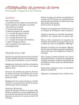 Préchauffer le four à 160°.
Éplucher les pommes de terre et les trancher
en fines lamelles d’environ 3 mm d'épaisseur,
à l'aide d'une mandoline ou d’un couteau.
Badigeonner de beurre clarifié une feuille de
papier sulfurisé disposée sur une plaque
allant au four.
Disposer les lamelles de pommes de terre
en rosace (environ 10 lamelles par rosace
dont 1 au centre). Réaliser 3 rosaces par
personne. Saler.
Badigeonner les rosaces de beurre clarifié,
recouvrir à nouveau d'une feuille de papier
sulfurisé puis d'une 2e plaque.
Enfourner 30 minutes.
Après 30 minutes, vérifier la cuisson, elles
doivent commencer à roussir légèrement (si
les tranches de pommes de terre sont plus
épaisses, poursuivre la cuisson environ 15
minutes).
Enlever la plaque du dessus et prolonger la
cuisson de 15 minutes, en surveillant bien
que les pommes de terre ne colorent pas trop
mais soient juste dorées.
Sortir du four et réserver.
Préparer la vinaigrette avec l'huile de noix et
le vinaigre de framboise. Saler et poivrer.
Couper la bresaola en lamelles grossières.
Détailler les cranberries en petits dés.
Dans un bol, assaisonner la roquette, les
lamelles de bresaola, les pignons de pins et
cranberries avec la vinaigrette. Mélanger.
Disposer 4 rosaces sur une plaque. Répartir
des tranches de chèvre et passer rapidement
sous le gril pour faire légèrement fondre le
fromage.
Dans chaque assiette disposer une rosace
de pomme de terre, recouvrir du mélange de
roquette, bresaola, cranberries et pignons de
pin. Recouvrir d'une rosace au chèvre (chèvre
vers le bas).
Renouveler l'opération pour le deuxième
étage du millefeuille.
Déguster accompagné d’une salade verte.
Pour 2 personnes :
2 pommes de terre Agria ou Amandine (de
forme régulière et allongée si possible)
20 g de beurre clarifié
4 tranches de bresaola
2 petites poignées de roquette
1 c. à soupe de pignons de pin
2 c. à soupe de cranberries
3 c. à soupe d'huile de noix
1 c. à soupe de vinaigre de framboise
1 petit fromage de chèvre
de la roquette ou du mesclun en
accompagnement
 