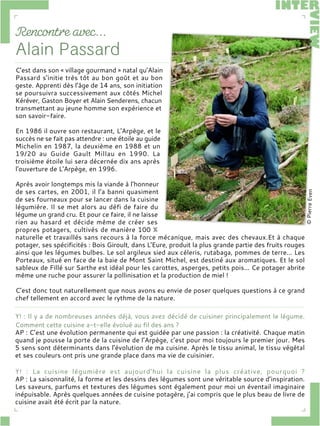C’est dans son « village gourmand » natal qu’Alain
Passard s’initie très tôt au bon goût et au bon
geste. Apprenti dès l’âge de 14 ans, son initiation
se poursuivra successivement aux côtés Michel
Kéréver, Gaston Boyer et Alain Senderens, chacun
transmettant au jeune homme son expérience et
son savoir-faire.
En 1986 il ouvre son restaurant, L'Arpège, et le
succès ne se fait pas attendre : une étoile au guide
Michelin en 1987, la deuxième en 1988 et un
19/20 au Guide Gault Millau en 1990. La
troisième étoile lui sera décernée dix ans après
l'ouverture de L'Arpège, en 1996.
Après avoir longtemps mis la viande à l’honneur
de ses cartes, en 2001, il l’a banni quasiment
de ses fourneaux pour se lancer dans la cuisine
légumière. Il se met alors au défi de faire du
légume un grand cru. Et pour ce faire, il ne laisse
rien au hasard et décide même de créer ses
propres potagers, cultivés de manière 100 %
naturelle et travaillés sans recours à la force mécanique, mais avec des chevaux.Et à chaque
potager, ses spécificités : Bois Giroult, dans L'Eure, produit la plus grande partie des fruits rouges
ainsi que les légumes bulbes. Le sol argileux sied aux céleris, rutabaga, pommes de terre... Les
Porteaux, situé en face de la baie de Mont Saint Michel, est destiné aux aromatiques. Et le sol
sableux de Fillé sur Sarthe est idéal pour les carottes, asperges, petits pois... Ce potager abrite
même une ruche pour assurer la pollinisation et la production de miel !
C’est donc tout naturellement que nous avons eu envie de poser quelques questions à ce grand
chef tellement en accord avec le rythme de la nature.
Y! : Il y a de nombreuses années déjà, vous avez décidé de cuisiner principalement le légume.
Comment cette cuisine a-t-elle évolué au fil des ans ?
AP : C’est une évolution permanente qui est guidée par une passion : la créativité. Chaque matin
quand je pousse la porte de la cuisine de l’Arpège, c’est pour moi toujours le premier jour. Mes
5 sens sont déterminants dans l’évolution de ma cuisine. Après le tissu animal, le tissu végétal
et ses couleurs ont pris une grande place dans ma vie de cuisinier.
Y! : La cuisine légumière est aujourd’hui la cuisine la plus créative, pourquoi ?
AP : La saisonnalité, la forme et les dessins des légumes sont une véritable source d’inspiration.
Les saveurs, parfums et textures des légumes sont également pour moi un éventail imaginaire
inépuisable. Après quelques années de cuisine potagère, j’ai compris que le plus beau de livre de
cuisine avait été écrit par la nature.
 