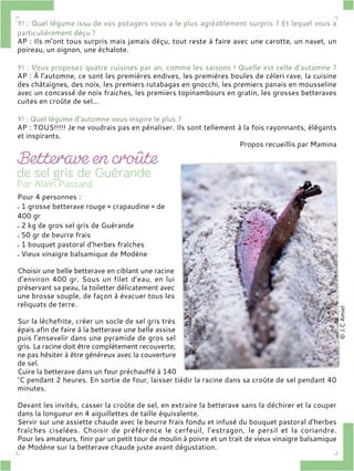 Y! : Quel légume issu de vos potagers vous a le plus agréablement surpris ? Et lequel vous a
particulièrement déçu ?
AP : Ils m’ont tous surpris mais jamais déçu, tout reste à faire avec une carotte, un navet, un
poireau, un oignon, une échalote.
Y! : Vous proposez quatre cuisines par an, comme les saisons ! Quelle est celle d’automne ?
AP : À l’automne, ce sont les premières endives, les premières boules de céleri rave, la cuisine
des châtaignes, des noix, les premiers rutabagas en gnocchi, les premiers panais en mousseline
avec un concassé de noix fraiches, les premiers topinambours en gratin, les grosses betteraves
cuites en croûte de sel…
Y! : Quel légume d’automne vous inspire le plus ?
AP : TOUS!!!!! Je ne voudrais pas en pénaliser. Ils sont tellement à la fois rayonnants, élégants
et inspirants.
Propos recueillis par Mamina
Pour 4 personnes :
1 grosse betterave rouge « crapaudine » de
400 gr
2 kg de gros sel gris de Guérande
50 gr de beurre frais
1 bouquet pastoral d’herbes fraîches
Vieux vinaigre balsamique de Modène
Choisir une belle betterave en ciblant une racine
d’environ 400 gr. Sous un filet d’eau, en lui
préservant sa peau, la toiletter délicatement avec
une brosse souple, de façon à évacuer tous les
reliquats de terre.
Sur la lèchefrite, créer un socle de sel gris très
épais afin de faire à la betterave une belle assise
puis l’ensevelir dans une pyramide de gros sel
gris. La racine doit être complètement recouverte,
ne pas hésiter à être généreux avec la couverture
de sel.
Cuire la betterave dans un four préchauffé à 140
°C pendant 2 heures. En sortie de four, laisser tiédir la racine dans sa croûte de sel pendant 40
minutes.
Devant les invités, casser la croûte de sel, en extraire la betterave sans la déchirer et la couper
dans la longueur en 4 aiguillettes de taille équivalente.
Servir sur une assiette chaude avec le beurre frais fondu et infusé du bouquet pastoral d’herbes
fraîches ciselées. Choisir de préférence le cerfeuil, l’estragon, le persil et la coriandre.
Pour les amateurs, finir par un petit tour de moulin à poivre et un trait de vieux vinaigre balsamique
de Modène sur la betterave chaude juste avant dégustation.
 
