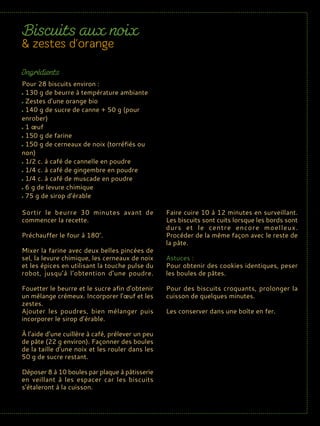 Sortir le beurre 30 minutes avant de
commencer la recette.
Préchauffer le four à 180°.
Mixer la farine avec deux belles pincées de
sel, la levure chimique, les cerneaux de noix
et les épices en utilisant la touche pulse du
robot, jusqu’à l’obtention d’une poudre.
Fouetter le beurre et le sucre afin d’obtenir
un mélange crémeux. Incorporer l’œuf et les
zestes.
Ajouter les poudres, bien mélanger puis
incorporer le sirop d’érable.
À l’aide d’une cuillère à café, prélever un peu
de pâte (22 g environ). Façonner des boules
de la taille d’une noix et les rouler dans les
50 g de sucre restant.
Déposer 8 à 10 boules par plaque à pâtisserie
en veillant à les espacer car les biscuits
s’étaleront à la cuisson.
Faire cuire 10 à 12 minutes en surveillant.
Les biscuits sont cuits lorsque les bords sont
durs et le centre encore moelleux.
Procéder de la même façon avec le reste de
la pâte.
Astuces :
Pour obtenir des cookies identiques, peser
les boules de pâtes.
Pour des biscuits croquants, prolonger la
cuisson de quelques minutes.
Les conserver dans une boîte en fer.
Pour 28 biscuits environ :
130 g de beurre à température ambiante
Zestes d’une orange bio
140 g de sucre de canne + 50 g (pour
enrober)
1 œuf
150 g de farine
150 g de cerneaux de noix (torréfiés ou
non)
1/2 c. à café de cannelle en poudre
1/4 c. à café de gingembre en poudre
1/4 c. à café de muscade en poudre
6 g de levure chimique
75 g de sirop d’érable
 