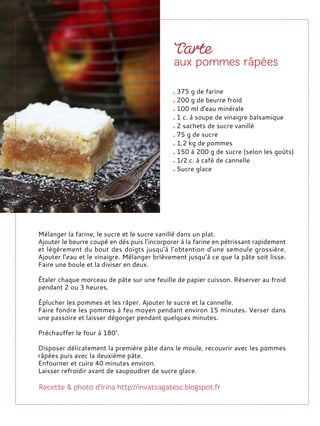 Mélanger la farine, le sucre et le sucre vanillé dans un plat.
Ajouter le beurre coupé en dés puis l’incorporer à la farine en pétrissant rapidement
et légèrement du bout des doigts jusqu’à l’obtention d’une semoule grossière.
Ajouter l’eau et le vinaigre. Mélanger brièvement jusqu’à ce que la pâte soit lisse.
Faire une boule et la diviser en deux.
Étaler chaque morceau de pâte sur une feuille de papier cuisson. Réserver au froid
pendant 2 ou 3 heures.
Éplucher les pommes et les râper. Ajouter le sucre et la cannelle.
Faire fondre les pommes à feu moyen pendant environ 15 minutes. Verser dans
une passoire et laisser dégorger pendant quelques minutes.
Préchauffer le four à 180°.
Disposer délicatement la première pâte dans le moule, recouvrir avec les pommes
râpées puis avec la deuxième pâte.
Enfourner et cuire 40 minutes environ.
Laisser refroidir avant de saupoudrer de sucre glace.
375 g de farine
200 g de beurre froid
100 ml d'eau minérale
1 c. à soupe de vinaigre balsamique
2 sachets de sucre vanillé
75 g de sucre
1,2 kg de pommes
150 à 200 g de sucre (selon les goûts)
1/2 c. à café de cannelle
Sucre glace
 