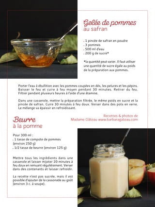 Porter l’eau à ébullition avec les pommes coupées en dés, les pelures et les pépins.
Baisser le feu et cuire à feu moyen pendant 30 minutes. Retirer du feu.
Filtrer pendant plusieurs heures à l'aide d’une étamine.
Dans une casserole, mettre la préparation filtrée, le même poids en sucre et la
pincée de safran. Cuire 30 minutes à feu doux. Verser dans des pots en verre.
Le mélange va épaissir en refroidissant.
1 pincée de safran en poudre
3 pommes
500 ml d'eau
200 g de sucre*
*la quantité peut varier. Il faut utiliser
une quantité de sucre égale au poids
de la préparation aux pommes.
Pour 300 ml :
1 tasse de compote de pommes
(environ 250 g)
1/2 tasse de beurre (environ 125 g)
Mettre tous les ingrédients dans une
casserole et laisser mijoter 20 minutes à
feu doux en remuant régulièrement. Verser
dans des contenants et laisser refroidir.
La recette n'est pas sucrée, mais il est
possible d’ajouter de la cassonade au goût
(environ 3 c. à soupe).
 