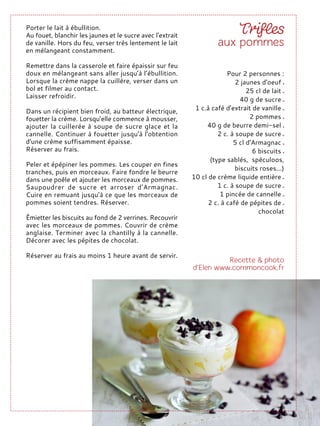 Porter le lait à ébullition.
Au fouet, blanchir les jaunes et le sucre avec l'extrait
de vanille. Hors du feu, verser très lentement le lait
en mélangeant constamment.
Remettre dans la casserole et faire épaissir sur feu
doux en mélangeant sans aller jusqu’à l’ébullition.
Lorsque la crème nappe la cuillère, verser dans un
bol et filmer au contact.
Laisser refroidir.
Dans un récipient bien froid, au batteur électrique,
fouetter la crème. Lorsqu’elle commence à mousser,
ajouter la cuillerée à soupe de sucre glace et la
cannelle. Continuer à fouetter jusqu'à l'obtention
d'une crème suffisamment épaisse.
Réserver au frais.
Peler et épépiner les pommes. Les couper en fines
tranches, puis en morceaux. Faire fondre le beurre
dans une poêle et ajouter les morceaux de pommes.
Saupoudrer de sucre et arroser d'Armagnac.
Cuire en remuant jusqu'à ce que les morceaux de
pommes soient tendres. Réserver.
Émietter les biscuits au fond de 2 verrines. Recouvrir
avec les morceaux de pommes. Couvrir de crème
anglaise. Terminer avec la chantilly à la cannelle.
Décorer avec les pépites de chocolat.
Réserver au frais au moins 1 heure avant de servir.
Pour 2 personnes :
2 jaunes d'oeuf
25 cl de lait
40 g de sucre
1 c.à café d'extrait de vanille
2 pommes
40 g de beurre demi-sel
2 c. à soupe de sucre
5 cl d'Armagnac
6 biscuits
(type sablés, spéculoos,
biscuits roses...)
10 cl de crème liquide entière
1 c. à soupe de sucre
1 pincée de cannelle
2 c. à café de pépites de
chocolat
 