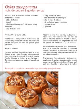 Préchauffer le four à 180°.
Hacher les noix de pécan au hachoir sans les
réduire en poudre (en éclats). Réserver une
petite poignée de noix de pécan pour
parsemer.
Râper la pomme.
Dans un récipient, battre l'oeuf avec le sirop.
Ajouter le sucre roux. Fouetter soigneusement
puis incorporer la crème fraîche et le beurre
fondu. Ajouter la farine, le sel, la levure.
Terminer par la pomme râpée et les noix de
pécan.
Répartir la pâte dans les moules, beurrés si
nécessaire. Parsemer d'éclats de noix de
pécan. Pour les cakes en forme de roses,
saupoudrer le fond des empreintes de noix
de pécan et répartir la pâte dessus.
Enfourner et cuire environ 20 à 30 minutes.
Adapter le temps de cuisson à la taille des
moules. Surveiller la cuisson en plantant la
lame d'un couteau. Lorsqu'elle ressort sèche,
les cakes sont prêts.
À la sortie du four, démouler. Badigeonner,
au pinceau, la surface des cakes d'un peu de
golden syrup, légèrement réchauffé pour qu'il
soit plus liquide et plus facile à étaler.
Pour 12 à 15 muffins ou environ 10 cakes
en forme de roses :
180 g de farine
1 oeuf
15 cl de golden syrup (à défaut du sirop
d'érable)
50 g de sucre roux
125 g de beurre fondu
20 cl de crème fraîche légère
50 g de noix de pécan
1/2 sachet de levure chimique
1 pincée de sel
1 pomme
 