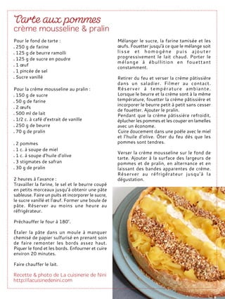 Pour le fond de tarte :
250 g de farine
125 g de beurre ramolli
125 g de sucre en poudre
1 œuf
1 pincée de sel
Sucre vanillé
Pour la crème mousseline au pralin :
150 g de sucre
50 g de farine
2 œufs
500 ml de lait
1/2 c. à café d’extrait de vanille
250 g de beurre
70 g de pralin
2 pommes
1 c. à soupe de miel
1 c. à soupe d’huile d’olive
3 stigmates de safran
30 g de pralin
2 heures à l’avance :
Travailler la farine, le sel et le beurre coupé
en petits morceaux jusqu’à obtenir une pâte
sableuse. Faire un puits et incorporer le sucre,
le sucre vanillé et l’œuf. Former une boule de
pâte. Réserver au moins une heure au
réfrigérateur.
Préchauffer le four à 180°.
Étaler la pâte dans un moule à manquer
chemisé de papier sulfurisé en prenant soin
de faire remonter les bords assez haut.
Piquer le fond et les bords. Enfourner et cuire
environ 20 minutes.
Faire chauffer le lait.
Mélanger le sucre, la farine tamisée et les
œufs. Fouetter jusqu’à ce que le mélange soit
lisse et homogène puis ajouter
progressivement le lait chaud. Porter le
mélange à ébullition en fouettant
constamment.
Retirer du feu et verser la crème pâtissière
dans un saladier. Filmer au contact.
Réserver à température ambiante.
Lorsque le beurre et la crème sont à la même
température, fouetter la crème pâtissière et
incorporer le beurre petit à petit sans cesser
de fouetter. Ajouter le pralin.
Pendant que la crème pâtissière refroidit,
éplucher les pommes et les couper en lamelles
avec un économe.
Cuire doucement dans une poêle avec le miel
et l’huile d’olive. Ôter du feu dès que les
pommes sont tendres.
Verser la crème mousseline sur le fond de
tarte. Ajouter à la surface des largeurs de
pommes et de pralin, en alternance et en
laissant des bandes apparentes de crème.
Réserver au réfrigérateur jusqu’à la
dégustation.
 