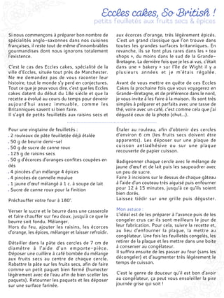 Si nous commençons à préparer bon nombre de
spécialités anglo-saxonnes dans nos cuisines
françaises, il reste tout de même d’innombrables
gourmandises dont nous ignorons totalement
l’existence.
C’est le cas des Eccles cakes, spécialité de la
ville d’Eccles, située tout près de Manchester.
Ne me demandez pas de vous raconter leur
histoire, tout le monde s’y perd en conjectures.
Tout ce que je peux vous dire, c’est que les Eccles
cakes datent du début du 18e siècle et que la
recette a évolué au cours du temps pour devenir
aujourd’hui assez immuable, comme les
Britanniques savent si bien faire.
Il s’agit de petits feuilletés aux raisins secs et
aux écorces d’orange, très légèrement épicés.
C’est un grand classique que l’on trouve dans
toutes les grandes surfaces britanniques. En
revanche, ils se font plus rares dans les « tea
shops », du moins dans le sud de la Grande-
Bretagne. La dernière fois que je les ai vus, c’était
dans une « bakery » sur l’île de Wight il y a
plusieurs années et je m’étais régalée.
Avant de vous mettre en quête de ces Eccles
Cakes la prochaine fois que vous voyagerez en
Grande-Bretagne, et de préférence dans le nord,
je vous invite à les faire à la maison. Ils sont très
simples à préparer et parfaits avec une tasse de
thé, voire avec un café, c’est comme cela que j’ai
dégusté ceux de la photo (chut…).
Pour une vingtaine de feuilletés :
2 rouleaux de pâte feuilletée déjà étalée
50 g de beurre demi-sel
50 g de sucre de canne roux
125 g de raisins secs
50 g d’écorces d’oranges confites coupées en
dés
4 pincées d’un mélange 4 épices
4 pincées de cannelle moulue
1 jaune d’œuf mélangé à 1 c. à soupe de lait
Sucre de canne roux pour la finition
Préchauffer votre four à 180°.
Verser le sucre et le beurre dans une casserole
et faire chauffer sur feu doux, jusqu’à ce que le
beurre soit fondu. Mélanger.
Hors du feu, ajouter les raisins, les écorces
d’orange, les épices, mélanger et laisser refroidir.
Détailler dans la pâte des cercles de 7 cm de
diamètre à l’aide d’un emporte-pièce.
Déposer une cuillère à café bombée du mélange
aux fruits secs au centre de chaque cercle.
Rabattre la pâte sur les fruits secs, afin de faire
comme un petit paquet bien fermé (humecter
légèrement avec de l’eau afin de bien sceller les
paquets). Retourner les paquets et les déposer
sur une surface farinée.
Étaler au rouleau, afin d’obtenir des cercles
d’environ 6 cm (les fruits secs doivent être
apparents). Les déposer sur une plaque de
cuisson antiadhésive ou sur une plaque
recouverte de papier cuisson.
Badigeonner chaque cercle avec le mélange de
jaune d’œuf et de lait puis les saupoudrer avec
un peu de sucre.
Faire 3 incisions sur le dessus de chaque gâteau
à l’aide d’un couteau très aiguisé puis enfourner
pour 12 à 15 minutes, jusqu’à ce qu'ils soient
bien dorés.
Laissez tiédir sur une grille puis déguster.
Mon astuce :
L’idéal est de les préparer à l’avance puis de les
congeler crus car ils sont meilleurs le jour de
leur fabrication. Pour cela, suivre la recette et,
au lieu d’enfourner la plaque, la mettre au
congélateur. Une fois les feuilletés congelés, les
retirer de la plaque et les mettre dans une boite
à conserver au congélateur.
Il suffira ensuite de les passer au four (sans les
décongeler) et d’augmenter très légèrement le
temps de cuisson.
C’est le genre de douceur qu’il est bon d’avoir
au congélateur, ça peut vous ensoleiller la pire
journée grise qui soit !
 