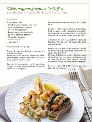 Pour 6 personnes :
1 filet mignon de porc ou de veau
1 pied de bettes (ou blettes)
1 boule de mozzarella
4 tranches de poitrine fumée
3 petites pommes de terre
2 branches de thym
1 gousse d’ail
Huile d’olive
Préchauffer le four à 180°.
Couper le pied des bettes et séparer les
feuilles des côtes.
Retirer toutes les nervures des feuilles avant
de les hacher. Détailler les côtes en tronçons
d’1/2 centimètre. Réserver.
Couper la mozzarella en 8 tranches.
Couper les tranches de poitrine fumée en
deux dans la longueur.
Éplucher les pommes de terre et les couper
en 4.
Entailler le filet mignon dans la largeur tous
les 2 cm et intercaler, dans chaque entaille,
une tranche de mozzarella et une demi-
tranche de poitrine fumée pliée en deux.
À l’aide d’une cuillère, ajouter le hachis de
feuilles de bette entre la mozzarella et la
poitrine fumée.
Frotter un plat avec la gousse d’ail coupée
en deux puis le graisser avec une cuillerée à
soupe d’huile d’olive.
Déposer le filet mignon farci dans le plat et
répartir les côtes de bettes et les pommes
de terre tout autour. Saler, poivrer, arroser
d’un filet d’huile d’olive et parsemer de thym.
Enfourner pour 30 à 40 minutes selon la
taille du filet mignon.
 