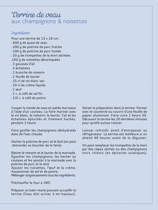 Pour une terrine de 13 x 18 cm :
400 g de quasi de veau
200 g de poitrine de porc fraîche
100 g de poitrine de porc fumée
20 g de trompettes de la mort séchées
100 g de noisettes décortiquées
3 gousses d'ail
3 échalotes
1 branche de romarin
1 feuille de laurier
15 cl de vin blanc sec
10 cl de crème liquide
1 œuf
1 c. à café de sel fin
1/2 c. à café de poivre
Couper la viande de veau en petits morceaux
à l’aide d’un couteau. La faire mariner avec
le vin blanc, le romarin, le laurier, l'ail et les
échalotes épluchés et finement hachés,
pendant 1 heure.
Faire gonfler les champignons déshydratés
dans de l'eau chaude.
Hacher la poitrine de porc et le lard (on peut
demander au boucher de le faire).
Retirer le romarin et le laurier de la marinade.
Égoutter les champignons, les hacher au
couteau et les ajouter à la marinade avec la
poitrine de porc et le lard.
Ajouter les noisettes, l'œuf et la crème.
Assaisonner de sel et de poivre.
Mélanger soigneusement tous les ingrédients.
Préchauffer le four à 180°.
Préparer un bain-marie pouvant accueillir la
terrine (l'eau doit arriver à mi-hauteur).
Verser la préparation dans la terrine. Fermer
avec le couvercle ou couvrir d'une feuille de
papier aluminium. Faire cuire 1 heure 30.
Découvrir la terrine les 20 dernières minutes
pour qu'elle puisse colorer.
Laisser refroidir avant d'entreposer au
réfrigérateur. La terrine est meilleure si on
attend 48 heures avant de la déguster.
On peut remplacer les trompettes de la mort
par des cèpes séchés ou des champignons
noirs chinois (en épiceries asiatiques).
 