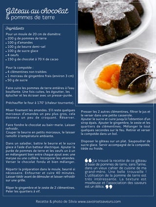 Pour un moule de 20 cm de diamètre:
200 g de pommes de terre
100 g d'amandes
100 g de beurre demi-sel
100 g de sucre glace
4 oeufs
150 g de chocolat à 70 % de cacao
Pour la compotée :
4 clémentines non traitées
1 morceau de gingembre frais (environ 3 cm)
50 g de sucre
Faire cuire les pommes de terre entières à l'eau
bouillante. Une fois cuites, les égoutter, les
éplucher et les écraser avec un presse-purée.
Préchauffer le four à 170° (chaleur tournante).
Mixer finement les amandes. S’il reste quelques
morceaux d'amandes un peu plus gros, cela
donnera un peu de croquant. Réserver.
Faire fondre le chocolat au bain-marie. Laisser
refroidir.
Couper le beurre en petits morceaux, le laisser
ramollir à température ambiante.
Dans un saladier, battre le beurre et le sucre
glace à l'aide d'un batteur électrique. Ajouter la
purée de pommes de terre et les oeufs un à un
en mélangeant bien entre chaque ajout avec une
maryse ou une cuillère. Incorporer les amandes.
Verser le chocolat fondu et bien mélanger.
Répartir la préparation dans le moule, beurré si
nécessaire. Enfourner et cuire 40 minutes.
Laisser tiédir avant de démouler et laisser refroidir
sur une grille.
Râper le gingembre et le zeste de 2 clémentines.
Peler les quartiers à vif.
Presser les 2 autres clémentines, filtrer le jus et
le verser dans une petite casserole.
Ajouter le sucre et cuire jusqu'à l'obtention d'un
sirop épais. Ajouter le gingembre, le zeste et les
quartiers de clémentines. Mélanger le tout
quelques secondes sur le feu. Retirer et verser
la compotée dans un bol.
Disposer le gâteau sur un plat. Saupoudrer de
sucre glace. Servir accompagné de la compotée,
tiède ou froide.
 