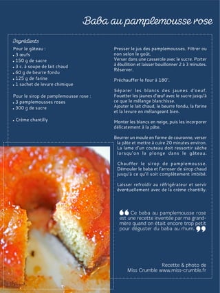 Pour le gâteau :
3 œufs
150 g de sucre
3 c. à soupe de lait chaud
60 g de beurre fondu
125 g de farine
1 sachet de levure chimique
Pour le sirop de pamplemousse rose :
3 pamplemousses roses
300 g de sucre
Crème chantilly
Presser le jus des pamplemousses. Filtrer ou
non selon le goût.
Verser dans une casserole avec le sucre. Porter
à ébullition et laisser bouillonner 2 à 3 minutes.
Réserver.
Préchauffer le four à 180°.
Séparer les blancs des jaunes d’oeuf.
Fouetter les jaunes d’œuf avec le sucre jusqu’à
ce que le mélange blanchisse.
Ajouter le lait chaud, le beurre fondu, la farine
et la levure en mélangeant bien.
Monter les blancs en neige, puis les incorporer
délicatement à la pâte.
Beurrer un moule en forme de couronne, verser
la pâte et mettre à cuire 20 minutes environ.
La lame d’un couteau doit ressortir sèche
lorsqu’on la plonge dans le gâteau.
Chauffer le sirop de pamplemousse.
Démouler le baba et l’arroser de sirop chaud
jusqu’à ce qu’il soit complètement imbibé.
Laisser refroidir au réfrigérateur et servir
éventuellement avec de la crème chantilly.
 