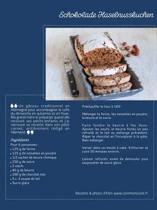 Pour 6 personnes :
125 g de farine
125 g de noisettes en poudre
1/2 sachet de levure chimique
100 g de sucre
2 oeufs
40 g de beurre
100 g de chocolat noir
5 c. à soupe de lait
Sucre glace
Préchauffer le four à 160°.
Mélanger la farine, les noisettes en poudre,
la levure et le sucre.
Faire fondre le beurre à feu doux.
Ajouter les oeufs, le beurre fondu un peu
refroidi et le lait au mélange précédent.
Râper le chocolat et l’incorporer à la pâte.
Bien mélanger.
Verser dans un moule à cake. Enfourner et
cuire 50 minutes environ.
Laisser refroidir avant de démouler puis
saupoudrer de sucre glace.
 