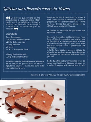 Pour 8 personnes
36 biscuits roses de Reims
200 g de beurre mou
150 g de sucre
3 œufs
2 à 3 c. à soupe de rhum
200 g de chocolat noir
20 g de beurre très froid
La veille, casser les biscuits roses en morceaux
et les réduire en poudre dans un mixeur.
Ajouter le beurre, le sucre, les œufs et le
rhum et mixer le tout.
Disposer un film étirable dans un moule à
cake afin de faciliter le démoulage. Verser la
préparation rose et bien tasser dans le fond
du moule à l’aide d’un verre. Entreposer au
réfrigérateur pendant 12 heures.
Le lendemain, démouler le gâteau sur une
feuille de cuisson.
Casser le chocolat en petits morceaux. Faire
fondre 150 g de chocolat au bain-marie. Hors
du feu, ajouter le chocolat restant et le beurre
très froid coupé en petits morceaux. Bien
mélanger jusqu’à ce que la préparation soit
homogène.
À l’aide d’une spatule, glacer le gâteau de
chocolat sur une épaisseur de 5 mm. Remettre
au réfrigérateur pendant au moins une demi-
journée.
Sortir du réfrigérateur 10 minutes avant de
servir pour faciliter la découpe et servir en
tranches fines pour le dessert ou pour le café.
 