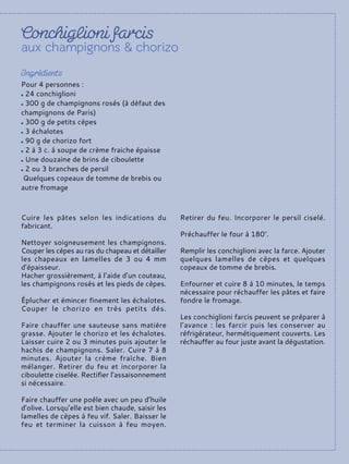 Cuire les pâtes selon les indications du
fabricant.
Nettoyer soigneusement les champignons.
Couper les cèpes au ras du chapeau et détailler
les chapeaux en lamelles de 3 ou 4 mm
d’épaisseur.
Hacher grossièrement, à l’aide d’un couteau,
les champignons rosés et les pieds de cèpes.
Éplucher et émincer finement les échalotes.
Couper le chorizo en très petits dés.
Faire chauffer une sauteuse sans matière
grasse. Ajouter le chorizo et les échalotes.
Laisser cuire 2 ou 3 minutes puis ajouter le
hachis de champignons. Saler. Cuire 7 à 8
minutes. Ajouter la crème fraîche. Bien
mélanger. Retirer du feu et incorporer la
ciboulette ciselée. Rectifier l’assaisonnement
si nécessaire.
Faire chauffer une poêle avec un peu d’huile
d’olive. Lorsqu’elle est bien chaude, saisir les
lamelles de cèpes à feu vif. Saler. Baisser le
feu et terminer la cuisson à feu moyen.
Retirer du feu. Incorporer le persil ciselé.
Préchauffer le four à 180°.
Remplir les conchiglioni avec la farce. Ajouter
quelques lamelles de cèpes et quelques
copeaux de tomme de brebis.
Enfourner et cuire 8 à 10 minutes, le temps
nécessaire pour réchauffer les pâtes et faire
fondre le fromage.
Les conchiglioni farcis peuvent se préparer à
l’avance : les farcir puis les conserver au
réfrigérateur, hermétiquement couverts. Les
réchauffer au four juste avant la dégustation.
Pour 4 personnes :
24 conchiglioni
300 g de champignons rosés (à défaut des
champignons de Paris)
300 g de petits cèpes
3 échalotes
90 g de chorizo fort
2 à 3 c. à soupe de crème fraiche épaisse
Une douzaine de brins de ciboulette
2 ou 3 branches de persil
Quelques copeaux de tomme de brebis ou
autre fromage
 