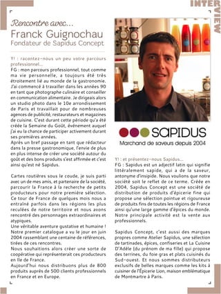 Y! : racontez-nous un peu votre parcours
professionnel...
FG : mon parcours professionnel, tout comme
ma vie personnelle, a toujours été très
étroitement lié au monde de la gastronomie.
J'ai commencé à travailler dans les années 90
en tant que photographe culinaire et conseiller
en communication alimentaire. Je dirigeais alors
un studio photo dans le 10e arrondissement
de Paris et travaillait pour de nombreuses
agences de publicité, restaurateurs et magazines
de cuisine. C’est durant cette période qu’a été
créée la Semaine du Goût, événement auquel
j’ai eu la chance de participer activement durant
ses premières années.
Après un bref passage en tant que rédacteur
dans la presse gastronomique, l’envie de plus
en plus intense de créer une société autour du
goût et des bons produits s’est affirmée et c’est
ainsi qu’est né Sapidus.
Cartes routières sous le coude, je suis parti
avec un de mes amis, et partenaire de la société,
parcourir la France à la recherche de petits
producteurs pour notre première sélection.
Ce tour de France de quelques mois nous a
entraîné parfois dans les régions les plus
reculées de notre territoire et nous avons
rencontré des personnages extraordinaires et
atypiques.
Une véritable aventure gustative et humaine !
Notre premier catalogue a vu le jour en juin
2004 rassemblant une centaine de références,
tirées de ces rencontres.
Nous souhaitions alors créer une sorte de
coopérative qui représenterait ces producteurs
en Ile de France.
Aujourd’hui nous distribuons plus de 800
produits auprès de 500 clients professionnels
en France et en Europe.
Y! : et présentez-nous Sapidus...
FG : Sapidus est un adjectif latin qui signifie
littéralement sapide, qui a de la saveur,
antonyme d’insipide. Nous voulions que notre
société soit le reflet de ce terme. Créée en
2004, Sapidus Concept est une société de
distribution de produits d’épicerie fine qui
propose une sélection pointue et rigoureuse
de produits fins de toutes les régions de France
ainsi qu’une large gamme d’épices du monde.
Notre principale activité est la vente aux
professionnels.
Sapidus Concept, c’est aussi des marques
propres comme Atelier Sapidus, une sélection
de tartinades, épices, confiseries et La Cuisine
D’Adèle (du prénom de ma fille) qui propose
des terrines, du foie gras et plats cuisinés du
Sud-ouest. Et nous sommes distributeurs
exclusifs de belles marques comme les kits à
cuisiner de l’Épicerie Lion, maison emblématique
de Montmartre à Paris.
 