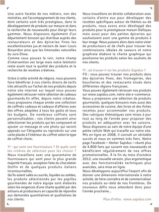 Une autre facette de nos métiers, non des
moindres, est l’accompagnement de nos clients,
dont certains sont très prestigieux, dans le
développement de produits sur mesure et dans
la recherche de nouveautés pour élargir leurs
gammes. Nous disposons également d’un
département boisson qui distribue auprès des
restaurateurs et des épiceries fines les
excellentissimes jus et nectars de Jean-Louis
Bissardon ainsi que les limonades naturelles
du Jura Elixia.
Comme vous pouvez le voir, notre champ
d’intervention est large mais notre leitmotiv
reste avant tout la qualité des produits et la
recherche de recettes créatives.
Grâce à cette activité de négoce, nous pouvons
faire bénéficier à nos clients directs de tarifs
très attractifs sur l’achat de nos produits depuis
notre site internet sur lequel vous pouvez
également retrouver notre sélection de cadeaux
gourmands.En effet, depuis notre création,
nous proposons chaque année une collection
de coffrets cadeaux et cadeaux d’affaires avec
des offres adaptées à tous les goûts et tous
les budgets. De nombreux coffrets sont
personnalisables ; nos clients peuvent ainsi
sélectionner les produits qui les composent et
ajouter un message et une photo qui seront
apposés sur l’étiquette ou reproduits sur une
carte placée à l’intérieur du coffret selon le type
de coffret choisi.
Y! : qui sont vos fournisseurs ? Et quels sont
les critères de sélection pour les choisir ?
Nous travaillons avec une quarantaine de
fournisseurs qui sont pour la plus grande
majorité français, exception faite du chocolatier
Dolfin et de quelques produits italiens
incontournables.
Qu’ils soient salés ou sucrés, liquides ou solides,
les produits sélectionnés par les papilles
gourmandes de notre équipe sont élaborés
selon les exigences d’une charte qualité par des
artisans et producteurs en capacité de répondre
aux demandes quantitatives et qualitatives de
nos clients.
Nous travaillons en étroite collaboration avec
certains d’entre eux pour développer des
recettes spécifiques autour de thèmes ou de
produits, nous avons ainsi développé des
produits pour la prestigieuse maison Dalloyau
mais aussi pour des petites épiceries qui
souhaitaient avoir une gamme de produits à
leur image. Nous puisons alors dans notre vivier
de producteurs et de chefs pour trouver les
combinaisons idéales de saveurs et notre
graphiste élabore la charte graphique qui
positionne les produits selon les souhaits de
nos clients.
Y! : où trouve-t-on les produits Sapidus ?
FG : vous pouvez trouver nos produits dans
des épiceries fines, des fromageries, des
boucheries et des restaurants situés dans
différentes régions françaises.
Vous pouvez également retrouver nos produits
sur www.sapidus.com, notre site e-commerce.
Nous y proposons une sélection de produits
gourmands, quelques boissons mais aussi des
accessoires de cuisine, des livres et des fiches
recettes pour accommoder nos produits.
Des rubriques thématiques sont mises à jour
tout au long de l’année pour proposer des
produits en adéquation avec les saisons.
Nous disposons au sein de notre équipe d’une
petite cellule Web qui travaille sur notre site.
Mis en ligne en 2008, il connaît un véritable
succès et nous en sommes très fiers. Notre
page Facebook – Atelier Sapidus – réunit plus
de 4.800 fans qui suivent nos nouveautés et
bénéficient régulièrement de nos offres
promotionnelles. À la fin du mois d’octobre
2012, une nouvelle version, plus ergonomique
avec des fonctionnalités techniques plus
avancées, sera mise en ligne.
Nous développons aujourd’hui l’export afin de
donner une dimension internationale à notre
activité, de faire connaître et de commercialiser
nos produits au-delà de nos frontières. De
nouveaux défis nous attendent donc pour
l’année prochaine…
Plus d’infos : www.sapidus.com
 