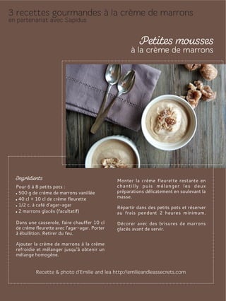 Pour 6 à 8 petits pots :
500 g de crème de marrons vanillée
40 cl + 10 cl de crème fleurette
1/2 c. à café d’agar-agar
2 marrons glacés (facultatif)
Dans une casserole, faire chauffer 10 cl
de crème fleurette avec l’agar-agar. Porter
à ébullition. Retirer du feu.
Ajouter la crème de marrons à la crème
refroidie et mélanger jusqu’à obtenir un
mélange homogène.
Monter la crème fleurette restante en
chantilly puis mélanger les deux
préparations délicatement en soulevant la
masse.
Répartir dans des petits pots et réserver
au frais pendant 2 heures minimum.
Décorer avec des brisures de marrons
glacés avant de servir.
 