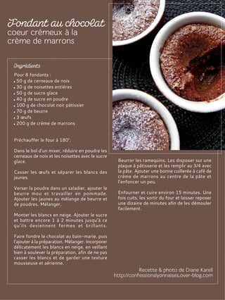 Pour 8 fondants :
50 g de cerneaux de noix
30 g de noisettes entières
50 g de sucre glace
40 g de sucre en poudre
100 g de chocolat noir pâtissier
70 g de beurre
3 œufs
200 g de crème de marrons
Préchauffer le four à 180°.
Dans le bol d’un mixer, réduire en poudre les
cerneaux de noix et les noisettes avec le sucre
glace.
Casser les œufs et séparer les blancs des
jaunes.
Verser la poudre dans un saladier, ajouter le
beurre mou et travailler en pommade.
Ajouter les jaunes au mélange de beurre et
de poudres. Mélanger.
Monter les blancs en neige. Ajouter le sucre
et battre encore 1 à 2 minutes jusqu’à ce
qu’ils deviennent fermes et brillants.
Faire fondre le chocolat au bain-marie, puis
l’ajouter à la préparation. Mélanger. Incorporer
délicatement les blancs en neige, en veillant
bien à soulever la préparation, afin de ne pas
casser les blancs et de garder une texture
mousseuse et aérienne.
Beurrer les ramequins. Les disposer sur une
plaque à pâtisserie et les remplir au 3/4 avec
la pâte. Ajouter une bonne cuillerée à café de
crème de marrons au centre de la pâte et
l’enfoncer un peu.
Enfourner et cuire environ 15 minutes. Une
fois cuits, les sortir du four et laisser reposer
une dizaine de minutes afin de les démouler
facilement.
 