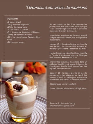 2 jaunes d’œuf
20 g de sucre en poudre
250 g de mascarpone
12 biscuits à la cuillère
5 c. à soupe de liqueur de châtaigne
200 g de crème de marrons
20 cl de crème liquide fleurette bien
froide
16 marrons glacés
Au bain-marie, sur feu doux, fouetter les
jaunes d’œuf avec le sucre en poudre jusqu'à
ce que le mélange blanchisse et devienne
mousseux (environ 5 minutes).
Hors du feu, continuer de fouetter jusqu'à
complet refroidissement puis incorporer le
mascarpone.
Monter 15 cl de crème liquide en chantilly
bien ferme. L’incorporer délicatement au
mélange précédent. Réserver au frais.
Monter le reste de crème liquide en chantilly
et l’ajouter à la crème de marrons. Mélanger
délicatement. Réserver au frais.
Imbiber les biscuits à la cuillère dans un
mélange 5 cuillerées à soupe de liqueur de
châtaigne et 3 cuillerées à soupe d’eau. Les
répartir dans les verrines.
Couper 10 marrons glacés en petits
morceaux et les disposer au fond des
verrines. Couvrir du mélange au mascarpone
en alternant avec celui à la crème de marrons.
Décorer avec un marron glacé.
Placer 2 heures minimum au réfrigérateur.
 