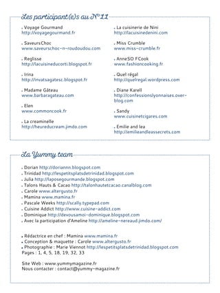 Voyage Gourmand
http://voyagegourmand.fr
SaveursChoc
www.saveurschoc-n-roudoudou.com
Reglisse
http://lacuisineducorti.blogspot.fr
Irina
http://invatsagatesc.blogspot.fr
Madame Gâteau
www.barbaragateau.com
Elen
www.commoncook.fr
La creaminelle
http://heureducream.jimdo.com
La cuisinerie de Nini
http://lacuisinedenini.com
Miss Crumble
www.miss-crumble.fr
AnneSO FCook
www.fashioncooking.fr
Quel régal
http://quelregal.wordpress.com
Diane Karell
http://confessionslyonnaises.over-
blog.com
Sandy
www.cuisinetcigares.com
Emilie and lea
http://emilieandleassecrets.com
Rédactrice en chef : Mamina www.mamina.fr
Conception & maquette : Carole www.altergusto.fr
Photographie : Marie Viennot http://lespetitsplatsdetrinidad.blogspot.com
Pages : 1, 4, 5, 18, 19, 32, 33
Site Web : www.yummymagazine.fr
Nous contacter : contact@yummy-magazine.fr
Dorian http://doriannn.blogspot.com
Trinidad http://lespetitsplatsdetrinidad.blogspot.com
Julia http://laposegourmande.blogspot.com
Talons Hauts & Cacao http://talonhautetcacao.canalblog.com
Carole www.altergusto.fr
Mamina www.mamina.fr
Pascale Weeks http://scally.typepad.com
Cuisine Addict http://www.cuisine-addict.com
Dominique http://devousamoi-dominique.blogspot.com
Avec la participation d'Ameline http://ameline-nereaud.jimdo.com/
 