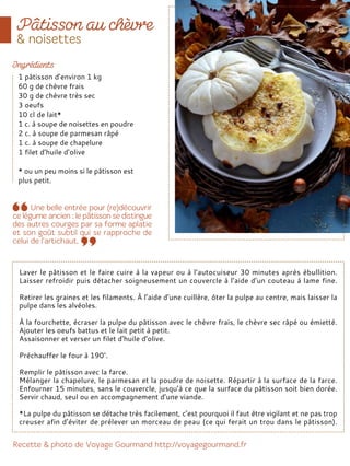 Laver le pâtisson et le faire cuire à la vapeur ou à l’autocuiseur 30 minutes après ébullition.
Laisser refroidir puis détacher soigneusement un couvercle à l’aide d’un couteau à lame fine.
Retirer les graines et les filaments. À l’aide d’une cuillère, ôter la pulpe au centre, mais laisser la
pulpe dans les alvéoles.
À la fourchette, écraser la pulpe du pâtisson avec le chèvre frais, le chèvre sec râpé ou émietté.
Ajouter les oeufs battus et le lait petit à petit.
Assaisonner et verser un filet d’huile d’olive.
Préchauffer le four à 190°.
Remplir le pâtisson avec la farce.
Mélanger la chapelure, le parmesan et la poudre de noisette. Répartir à la surface de la farce.
Enfourner 15 minutes, sans le couvercle, jusqu’à ce que la surface du pâtisson soit bien dorée.
Servir chaud, seul ou en accompagnement d’une viande.
*La pulpe du pâtisson se détache très facilement, c’est pourquoi il faut être vigilant et ne pas trop
creuser afin d’éviter de prélever un morceau de peau (ce qui ferait un trou dans le pâtisson).
1 pâtisson d’environ 1 kg
60 g de chèvre frais
30 g de chèvre très sec
3 oeufs
10 cl de lait*
1 c. à soupe de noisettes en poudre
2 c. à soupe de parmesan râpé
1 c. à soupe de chapelure
1 filet d’huile d’olive
* ou un peu moins si le pâtisson est
plus petit.
 