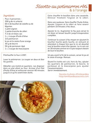 Préchauffer le four à 200°.
Laver le potimarron. Le couper en deux et ôter
les graines.
Détailler une moitié en quartiers. Les disposer
dans un plat allant au four. Arroser d’un filet
d’huile d’olive et enfourner environ 40 minutes
jusqu’à ce qu’ils soient bien dorés.
Faire chauffer le bouillon dans une casserole.
Émincer finement l’oignon et le céleri.
Dans une sauteuse, faire chauffer l’huile d’olive.
Ajouter l’oignon et le céleri et faire revenir
pendant 10 minutes à feu doux.
Ajouter le riz. Augmenter le feu puis verser le
vin blanc et laisser bouillir jusqu’à évaporation
complète.
Continuer la cuisson à feu moyen en ajoutant le
bouillon louche après louche, en remuant et
attendant à chaque fois que le riz ait absorbé
tout le bouillon avant d’en ajouter. Le riz est cuit
en 18 minutes environ et n’a pas toujours besoin
de tout le bouillon.
Un peu avant la fin de la cuisson, verser le jus et
le zeste d’orange. Remuer.
Quand le risotto est cuit, hors du feu, ajouter
les quartiers de potimarron, le beurre, le
parmesan et le mascarpone puis ajuster
l’assaisonnement.
Servir immédiatement.
Pour 2 personnes :
200 g de riz arborio
60 cl de bouillon de volaille ou de
légumes
1 petit oignon
1 petite branche de céleri
7 cl de vin blanc sec
1 c. à soupe d’huile d’olive
1/2 potimarron
le jus et le zeste d’une orange
30 g de beurre
50 g de parmesan râpé
1 c. à soupe de mascarpone
 
